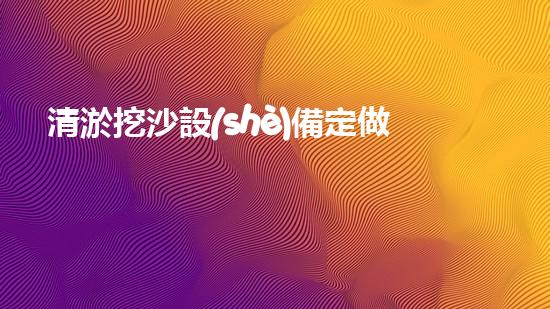 清淤挖沙設(shè)備定做廠家高效清淤挖沙設(shè)備的秘密與優(yōu)勢(shì)揭秘！